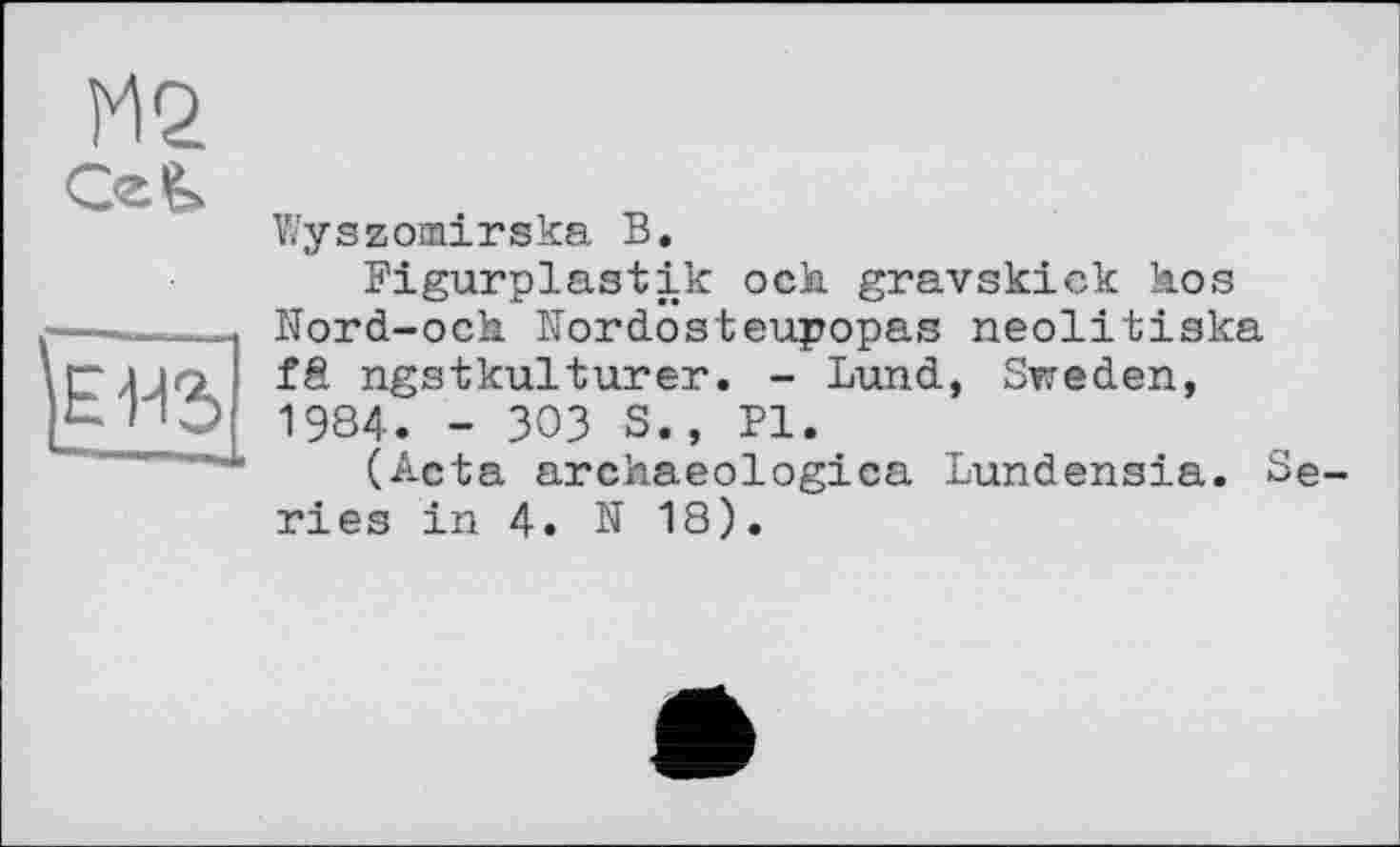 ﻿М2
СгЛ
Wyszomirska В.
Figurplastik och gravskick hos Nord-och Kordosteupopas neolitiska fS ngstkulturer. - Lund, Sweden, 1984. - 303 S., PI.
(Acta archaeologica Lundensia. Se ries in 4. N 18).